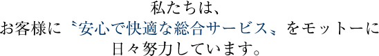私たちは、お客様に安心で快適な総合サービス≠モットーに日々努力しています。
